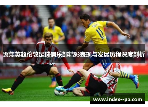 聚焦英超伦敦足球俱乐部精彩表现与发展历程深度剖析