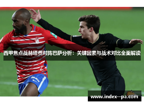 西甲焦点战赫塔费对阵巴萨分析：关键因素与战术对比全面解读