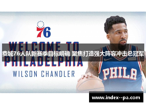 费城76人队新赛季目标明确 聚焦打造强大阵容冲击总冠军