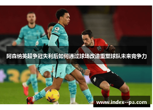 阿森纳英超争冠失利后如何通过球场改造重塑球队未来竞争力