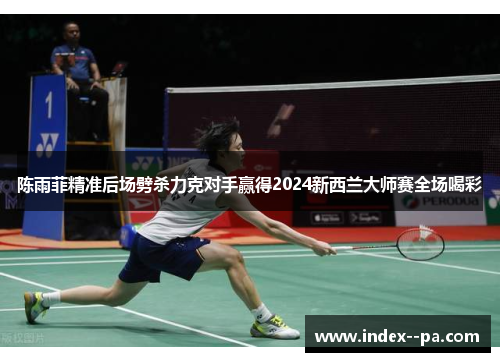陈雨菲精准后场劈杀力克对手赢得2024新西兰大师赛全场喝彩