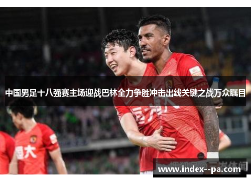 中国男足十八强赛主场迎战巴林全力争胜冲击出线关键之战万众瞩目