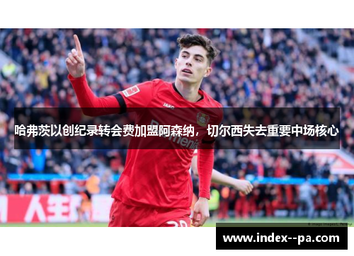 哈弗茨以创纪录转会费加盟阿森纳，切尔西失去重要中场核心