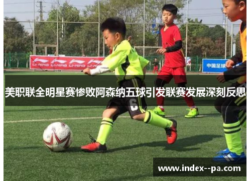 美职联全明星赛惨败阿森纳五球引发联赛发展深刻反思