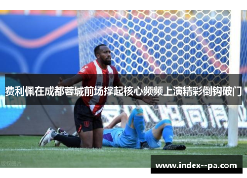 费利佩在成都蓉城前场撑起核心频频上演精彩倒钩破门