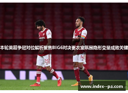 本轮英超争冠对位解析聚焦BIG6对决更衣室氛围隐形变量成败关键