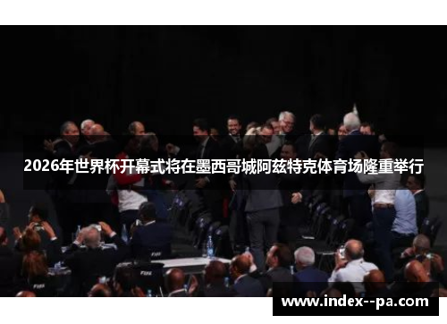 2026年世界杯开幕式将在墨西哥城阿兹特克体育场隆重举行