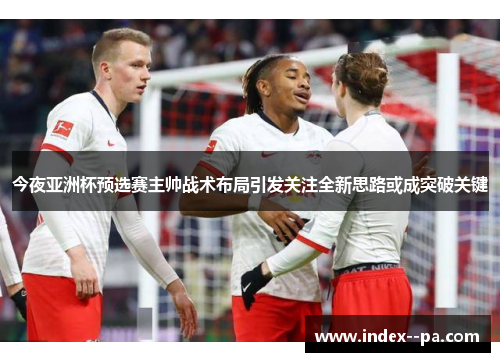 今夜亚洲杯预选赛主帅战术布局引发关注全新思路或成突破关键